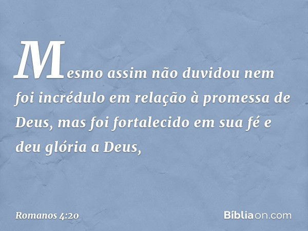 Mesmo assim não duvidou nem foi incrédulo em relação à promessa de Deus, mas foi fortalecido em sua fé e deu glória a Deus, -- Romanos 4:20