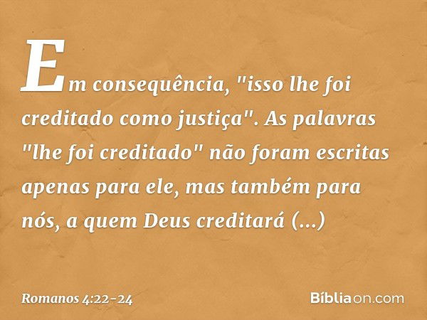 Em consequência, "isso lhe foi creditado como justiça". As palavras "lhe foi creditado" não foram escritas apenas para ele, mas também para nós, a quem Deus cre