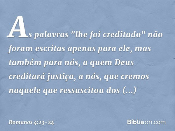 As palavras "lhe foi creditado" não foram escritas apenas para ele, mas também para nós, a quem Deus creditará justiça, a nós, que cremos naquele que ressuscito