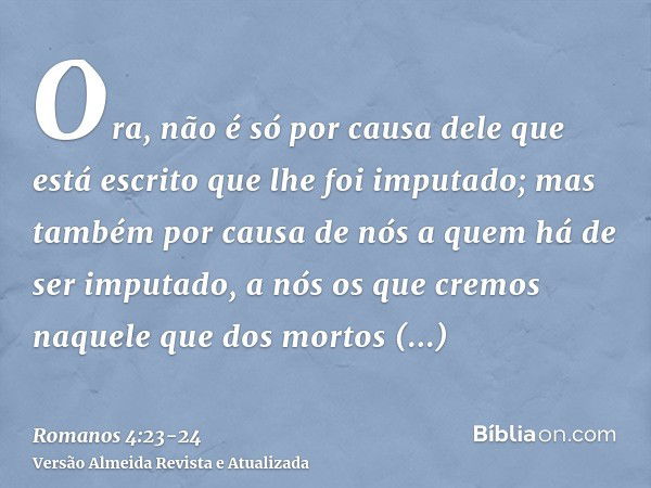 Ora, não é só por causa dele que está escrito que lhe foi imputado;mas também por causa de nós a quem há de ser imputado, a nós os que cremos naquele que dos mo