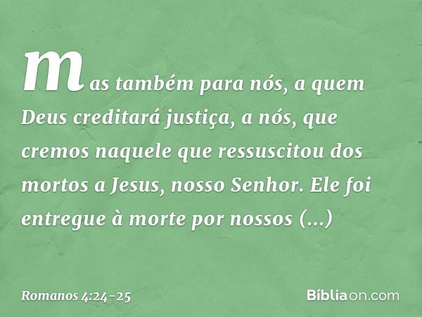 mas também para nós, a quem Deus creditará justiça, a nós, que cremos naquele que ressuscitou dos mortos a Jesus, nosso Senhor. Ele foi entregue à morte por nos