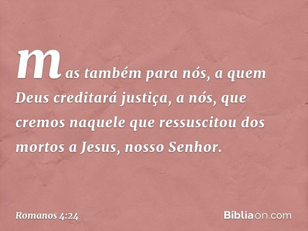 mas também para nós, a quem Deus creditará justiça, a nós, que cremos naquele que ressuscitou dos mortos a Jesus, nosso Senhor. -- Romanos 4:24