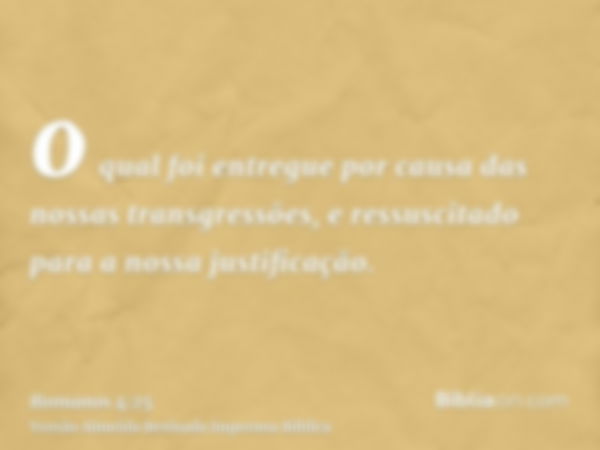 o qual foi entregue por causa das nossas transgressões, e ressuscitado para a nossa justificação.