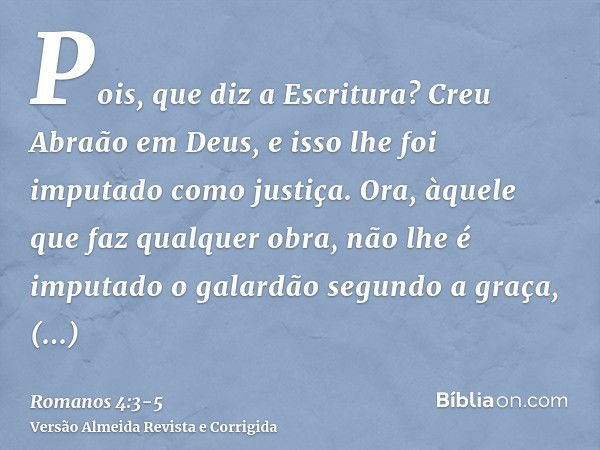 Pois, que diz a Escritura? Creu Abraão em Deus, e isso lhe foi imputado como justiça.Ora, àquele que faz qualquer obra, não lhe é imputado o galardão segundo a 