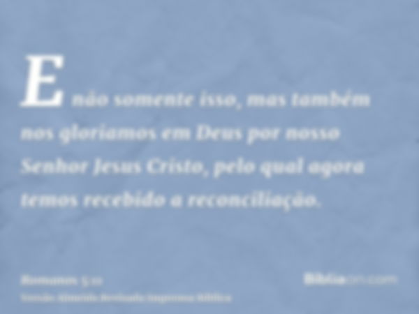 E não somente isso, mas também nos gloriamos em Deus por nosso Senhor Jesus Cristo, pelo qual agora temos recebido a reconciliação.