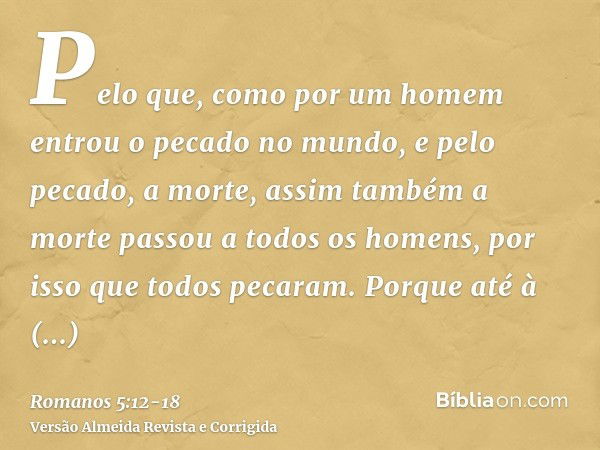 Pelo que, como por um homem entrou o pecado no mundo, e pelo pecado, a morte, assim também a morte passou a todos os homens, por isso que todos pecaram.Porque a