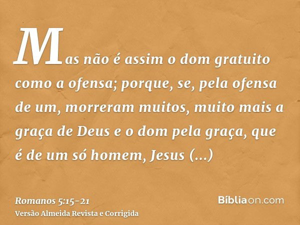 Mas não é assim o dom gratuito como a ofensa; porque, se, pela ofensa de um, morreram muitos, muito mais a graça de Deus e o dom pela graça, que é de um só home