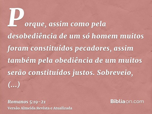 Porque, assim como pela desobediência de um só homem muitos foram constituídos pecadores, assim também pela obediência de um muitos serão constituídos justos.So