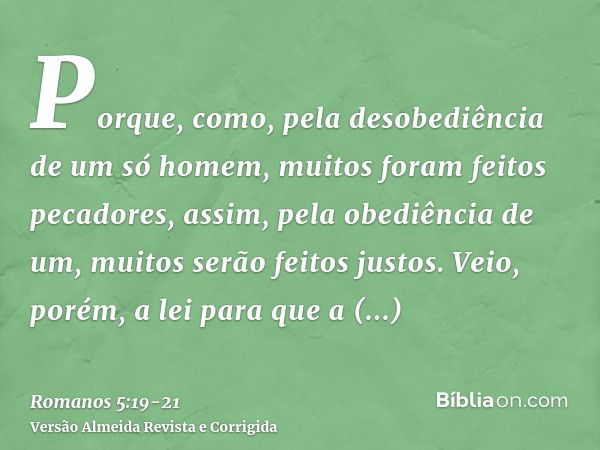 Porque, como, pela desobediência de um só homem, muitos foram feitos pecadores, assim, pela obediência de um, muitos serão feitos justos.Veio, porém, a lei para