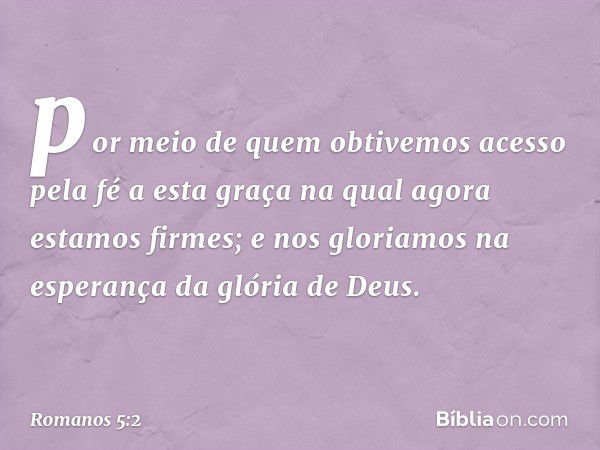 por meio de quem obtivemos acesso pela fé a esta graça na qual agora estamos firmes; e nos gloriamos na esperança da glória de Deus. -- Romanos 5:2