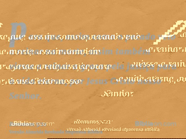 para que, assim como o pecado veio a reinar na morte, assim também viesse a reinar a graça pela justiça para a vida eterna, por Jesus Cristo nosso Senhor.
