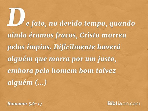 De fato, no devido tempo, quando ainda éramos fracos, Cristo morreu pelos ímpios. Dificilmente haverá alguém que morra por um justo, embora pelo homem bom talve