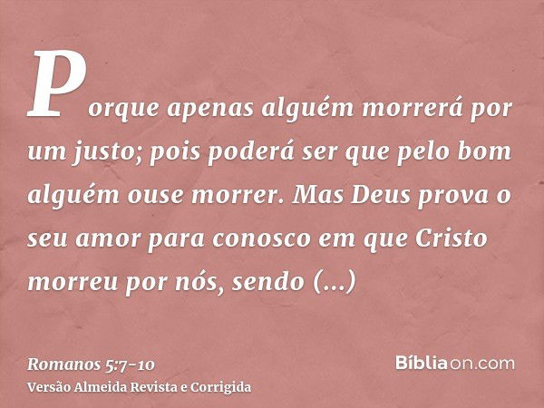 Porque apenas alguém morrerá por um justo; pois poderá ser que pelo bom alguém ouse morrer.Mas Deus prova o seu amor para conosco em que Cristo morreu por nós, 