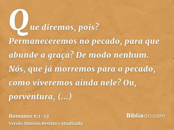 Que diremos, pois? Permaneceremos no pecado, para que abunde a graça?De modo nenhum. Nós, que já morremos para o pecado, como viveremos ainda nele?Ou, porventur