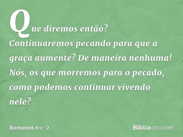 Que diremos então? Continuaremos pecando para que a graça aumente? De maneira nenhuma! Nós, os que morremos para o pecado, como podemos continuar vivendo nele? 