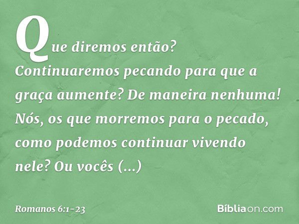 Que diremos então? Continuaremos pecando para que a graça aumente? De maneira nenhuma! Nós, os que morremos para o pecado, como podemos continuar vivendo nele? 