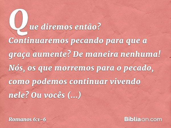 Que diremos então? Continuaremos pecando para que a graça aumente? De maneira nenhuma! Nós, os que morremos para o pecado, como podemos continuar vivendo nele? 