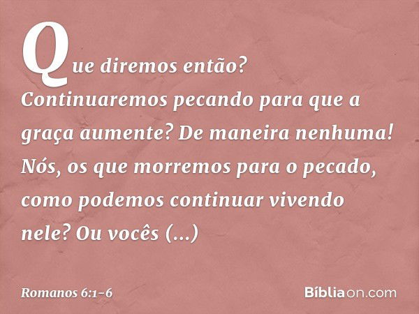 Que diremos então? Continuaremos pecando para que a graça aumente? De maneira nenhuma! Nós, os que morremos para o pecado, como podemos continuar vivendo nele? 