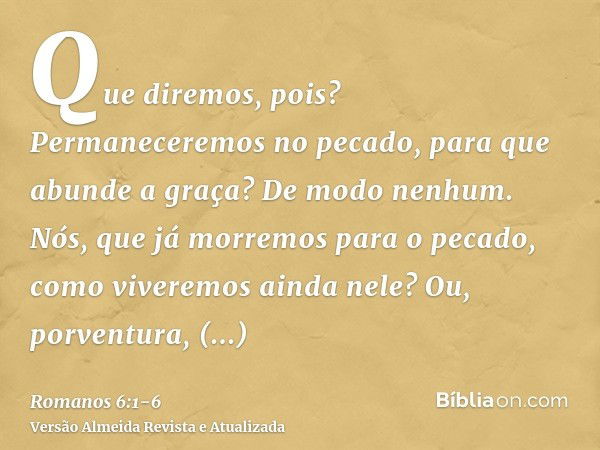 Que diremos, pois? Permaneceremos no pecado, para que abunde a graça?De modo nenhum. Nós, que já morremos para o pecado, como viveremos ainda nele?Ou, porventur