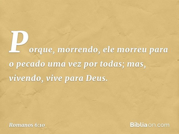 Porque, morrendo, ele morreu para o pecado uma vez por todas; mas, vivendo, vive para Deus. -- Romanos 6:10