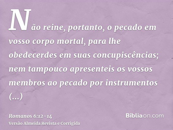 Não reine, portanto, o pecado em vosso corpo mortal, para lhe obedecerdes em suas concupiscências;nem tampouco apresenteis os vossos membros ao pecado por instr