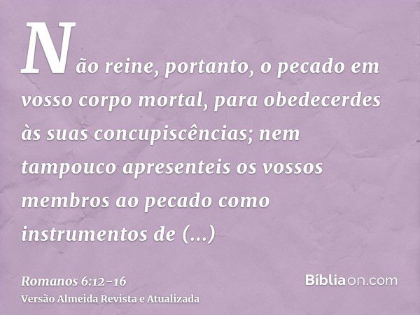 Não reine, portanto, o pecado em vosso corpo mortal, para obedecerdes às suas concupiscências;nem tampouco apresenteis os vossos membros ao pecado como instrume