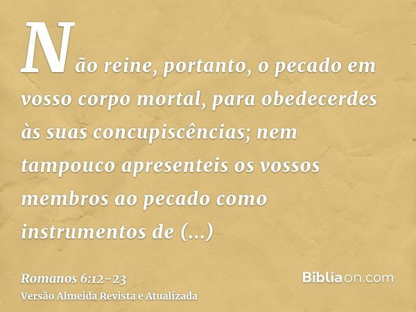 Não reine, portanto, o pecado em vosso corpo mortal, para obedecerdes às suas concupiscências;nem tampouco apresenteis os vossos membros ao pecado como instrume