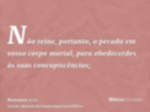 Não reine, portanto, o pecado em vosso corpo mortal, para obedecerdes às suas concupiscências;