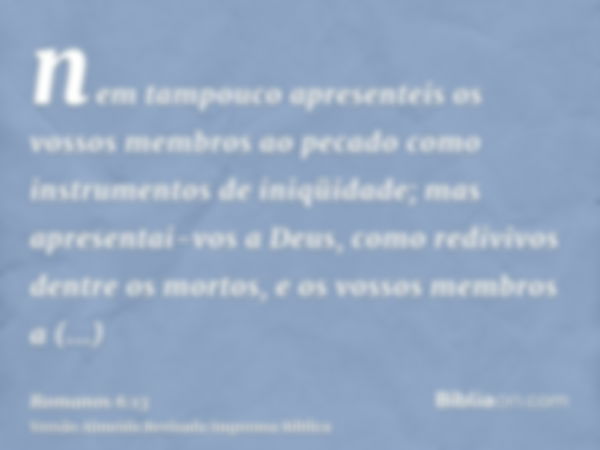 nem tampouco apresenteis os vossos membros ao pecado como instrumentos de iniqüidade; mas apresentai-vos a Deus, como redivivos dentre os mortos, e os vossos me