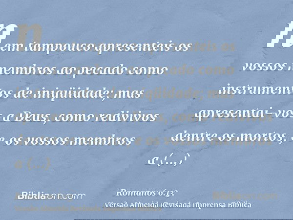nem tampouco apresenteis os vossos membros ao pecado como instrumentos de iniqüidade; mas apresentai-vos a Deus, como redivivos dentre os mortos, e os vossos me