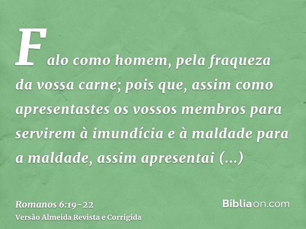 Falo como homem, pela fraqueza da vossa carne; pois que, assim como apresentastes os vossos membros para servirem à imundícia e à maldade para a maldade, assim 