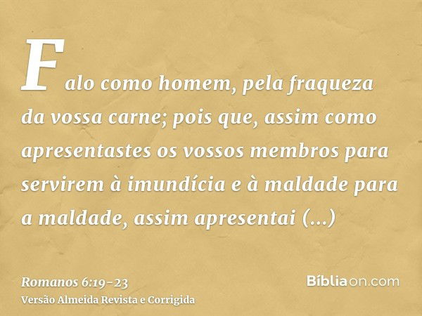 Falo como homem, pela fraqueza da vossa carne; pois que, assim como apresentastes os vossos membros para servirem à imundícia e à maldade para a maldade, assim 