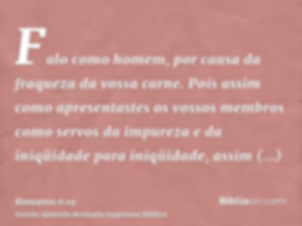 Falo como homem, por causa da fraqueza da vossa carne. Pois assim como apresentastes os vossos membros como servos da impureza e da iniqüidade para iniqüidade, 