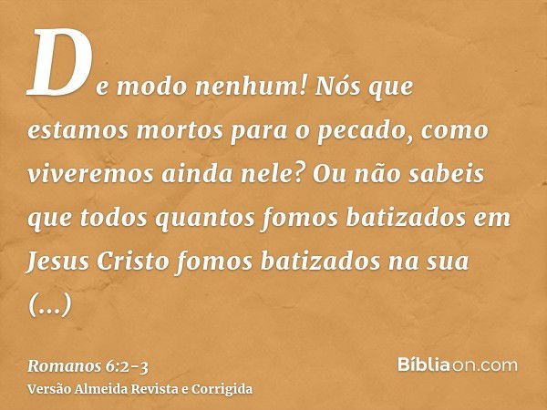 De modo nenhum! Nós que estamos mortos para o pecado, como viveremos ainda nele?Ou não sabeis que todos quantos fomos batizados em Jesus Cristo fomos batizados 