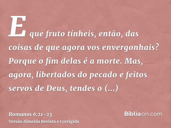 E que fruto tínheis, então, das coisas de que agora vos envergonhais? Porque o fim delas é a morte.Mas, agora, libertados do pecado e feitos servos de Deus, ten