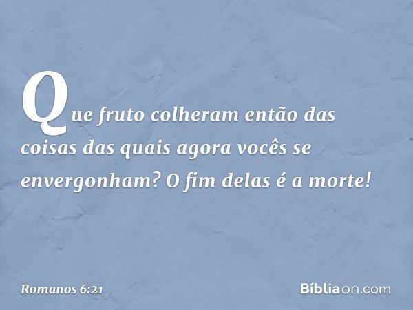 Que fruto colheram então das coisas das quais agora vocês se envergonham? O fim delas é a morte! -- Romanos 6:21