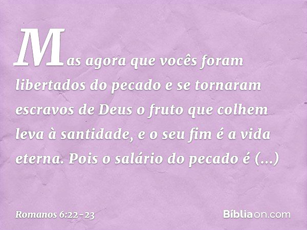 Mas agora que vocês foram libertados do pecado e se tornaram escravos de Deus o fruto que colhem leva à santidade, e o seu fim é a vida eterna. Pois o salário d