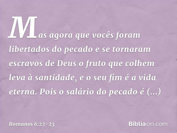 Mas agora que vocês foram libertados do pecado e se tornaram escravos de Deus o fruto que colhem leva à santidade, e o seu fim é a vida eterna. Pois o salário d