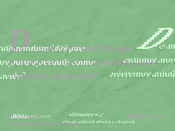 De modo nenhum! Nós que estamos mortos para o pecado, como viveremos ainda nele?