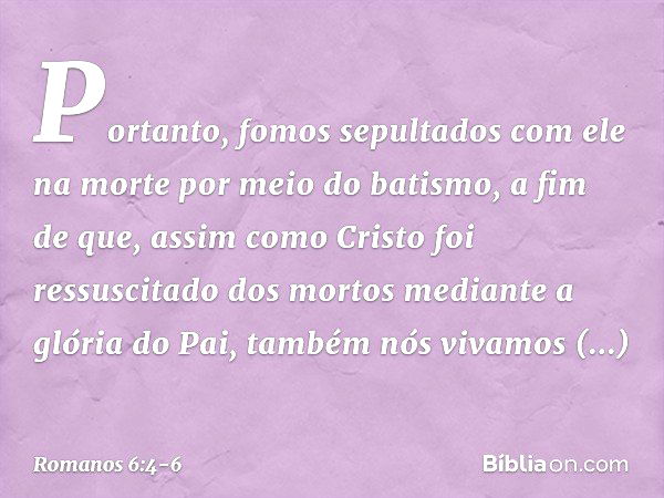 Portanto, fomos sepultados com ele na morte por meio do batismo, a fim de que, assim como Cristo foi ressuscitado dos mortos mediante a glória do Pai, também nó