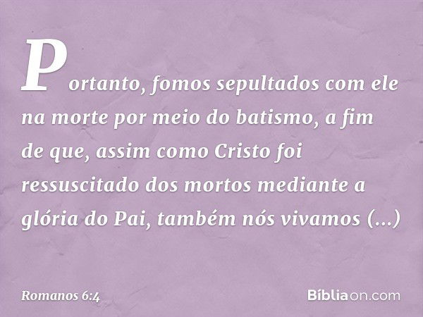 Portanto, fomos sepultados com ele na morte por meio do batismo, a fim de que, assim como Cristo foi ressuscitado dos mortos mediante a glória do Pai, também nó