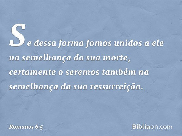 Se dessa forma fomos unidos a ele na semelhança da sua morte, certamente o seremos também na semelhança da sua ressurreição. -- Romanos 6:5