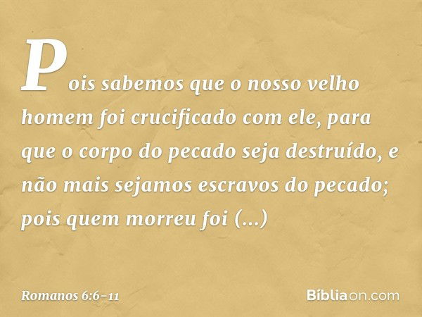 Pois sabemos que o nosso velho homem foi crucificado com ele, para que o corpo do pecado seja destruído, e não mais sejamos escravos do pecado; pois quem morreu