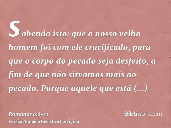 sabendo isto: que o nosso velho homem foi com ele crucificado, para que o corpo do pecado seja desfeito, a fim de que não sirvamos mais ao pecado.Porque aquele 