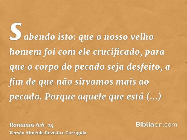 sabendo isto: que o nosso velho homem foi com ele crucificado, para que o corpo do pecado seja desfeito, a fim de que não sirvamos mais ao pecado.Porque aquele 