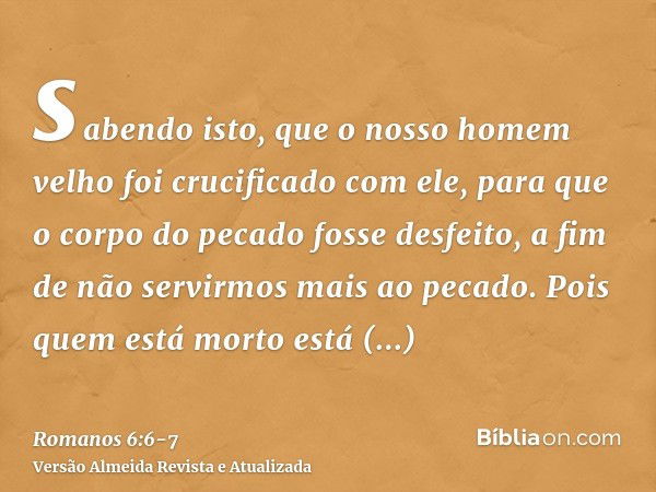 sabendo isto, que o nosso homem velho foi crucificado com ele, para que o corpo do pecado fosse desfeito, a fim de não servirmos mais ao pecado.Pois quem está m