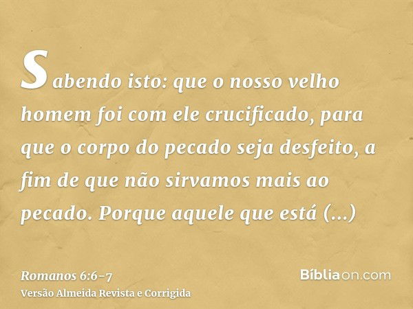 sabendo isto: que o nosso velho homem foi com ele crucificado, para que o corpo do pecado seja desfeito, a fim de que não sirvamos mais ao pecado.Porque aquele 