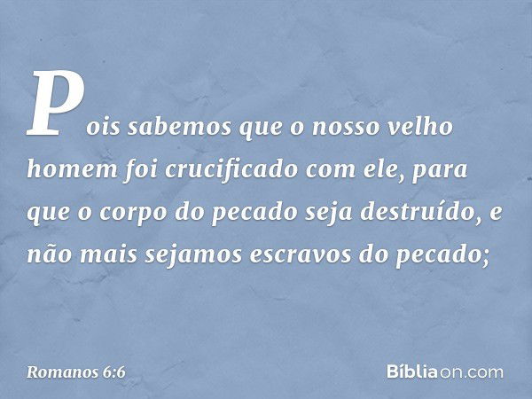 Pois sabemos que o nosso velho homem foi crucificado com ele, para que o corpo do pecado seja destruído, e não mais sejamos escravos do pecado; -- Romanos 6:6