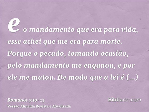 e o mandamento que era para vida, esse achei que me era para morte.Porque o pecado, tomando ocasião, pelo mandamento me enganou, e por ele me matou.De modo que 