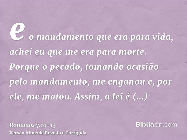 e o mandamento que era para vida, achei eu que me era para morte.Porque o pecado, tomando ocasião pelo mandamento, me enganou e, por ele, me matou.Assim, a lei 